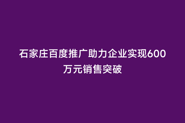 石家庄百度推广助力企业实现600万元销售突破