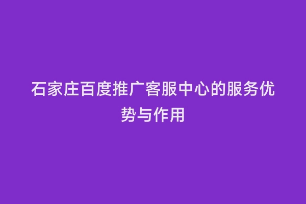石家庄百度推广客服中心的服务优势与作用