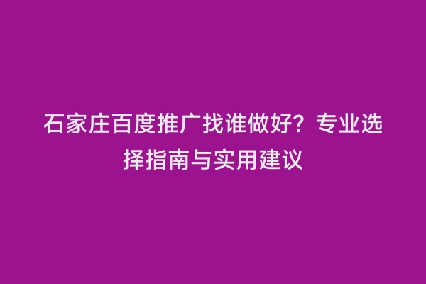 石家庄百度推广找谁做好？专业选择指南与实用建议