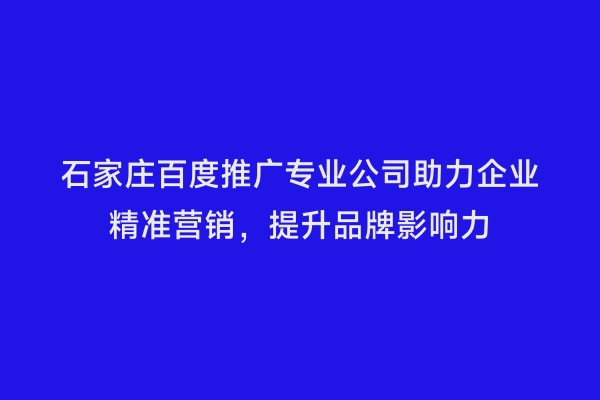 石家庄百度推广专业公司助力企业精准营销，提升品牌影响力