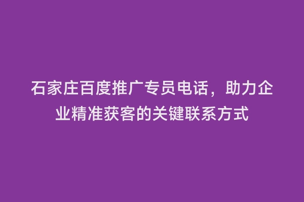 石家庄百度推广专员电话，助力企业精准获客的关键联系方式