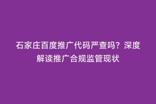 石家庄百度推广代码严查吗？深度解读推广合规监管现状