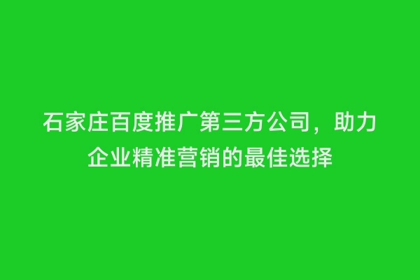 石家庄百度推广第三方公司，助力企业精准营销的最佳选择